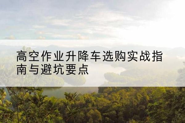 曹妃甸升降车怎么选-高空作业升降车选购实战指南与避坑要点