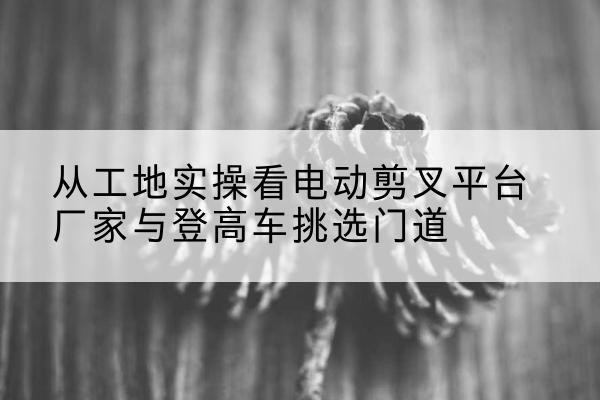 曹妃甸电动剪叉升降平台厂家-从工地实操看电动剪叉平台厂家与登高车挑选门道