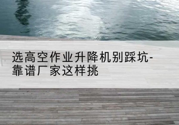 曹妃甸剪叉式升降机厂家-选高空作业升降机别踩坑-靠谱厂家这样挑