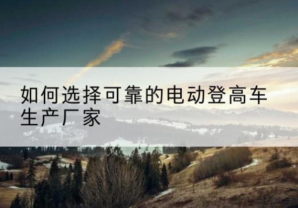 曹妃甸电动登高车厂家-如何选择可靠的电动登高车生产厂家