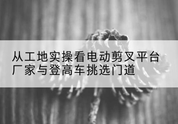 曹妃甸电动剪叉升降平台厂家-从工地实操看电动剪叉平台厂家与登高车挑选门道